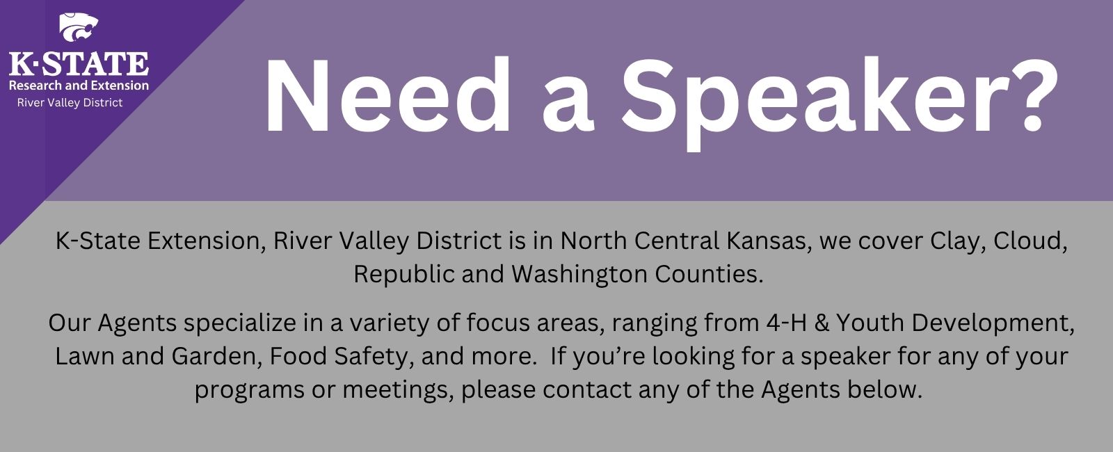 Need a speaker? K-State Extension, River Valley District is in North Central Kansas, we cover Clay, Cloud, Republic and Washington Counties. Our Agents specialize in a variety of focus areas, ranging from 4-H & Youth Development, Lawn and Garden, Food Safety, and more. If you’re looking for a speaker for any of your programs or meetings, please contact any of the Agents below. Need a speaker?