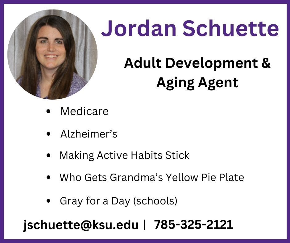 Need a speaker? Jordan Schuette, Adult Development and Aging Agent can cover Medicare, Alzheimer's, Making Active Habits Stick, Who gets Grandma's Yellow Pie Plate and Gray for a day (Schools). Contact Jordan at jschuette@ksu.edu or 785-325-2121