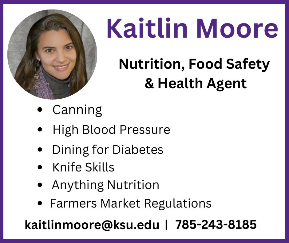 Need a speaker? Kaitlin Moore, Nutrition, Food Safety, and Health Agent can cover canning, high blood pressure, dining for diabetes, knife skills, anything nutrition, and farmers market regulations. Contact her at kaitlinmoore@ksu.edu or 785-243-8185