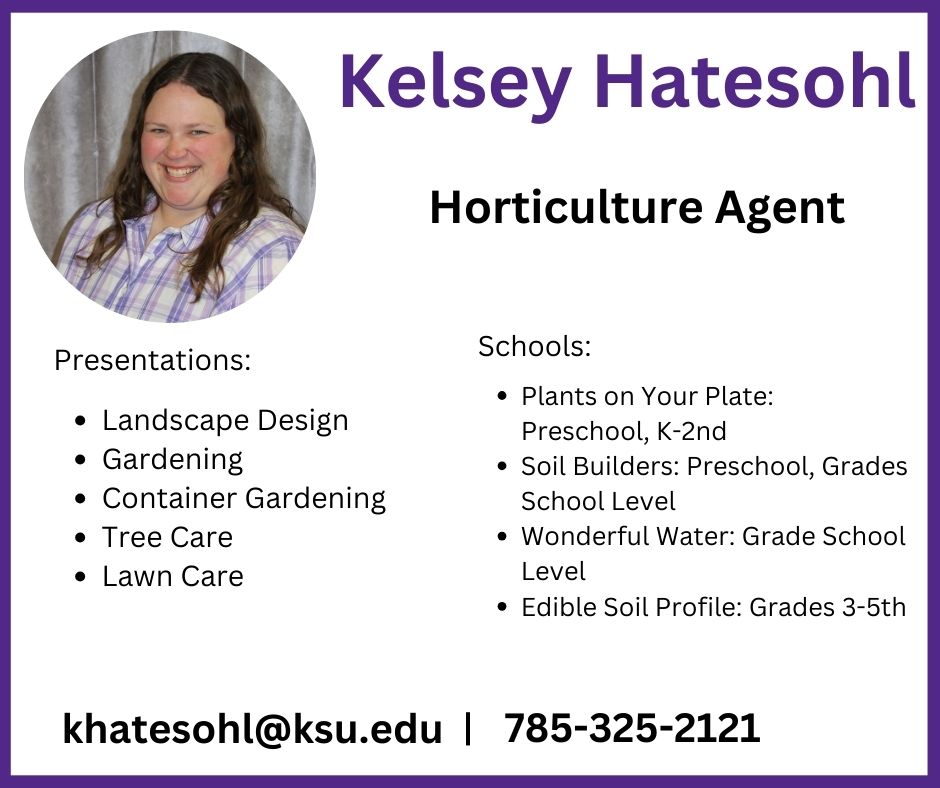 Need a speaker? Kelsey Hatesohl, Horticulture Agent can cover landscape Design, Gardening, Container Gardening, tree and lawn care. She can also go into schools and teach plants on your plate, soil builders, wonderful water, and Edible Soil Profile.  Contact her at khatesohl@ksu.edu. or 785-325-2121